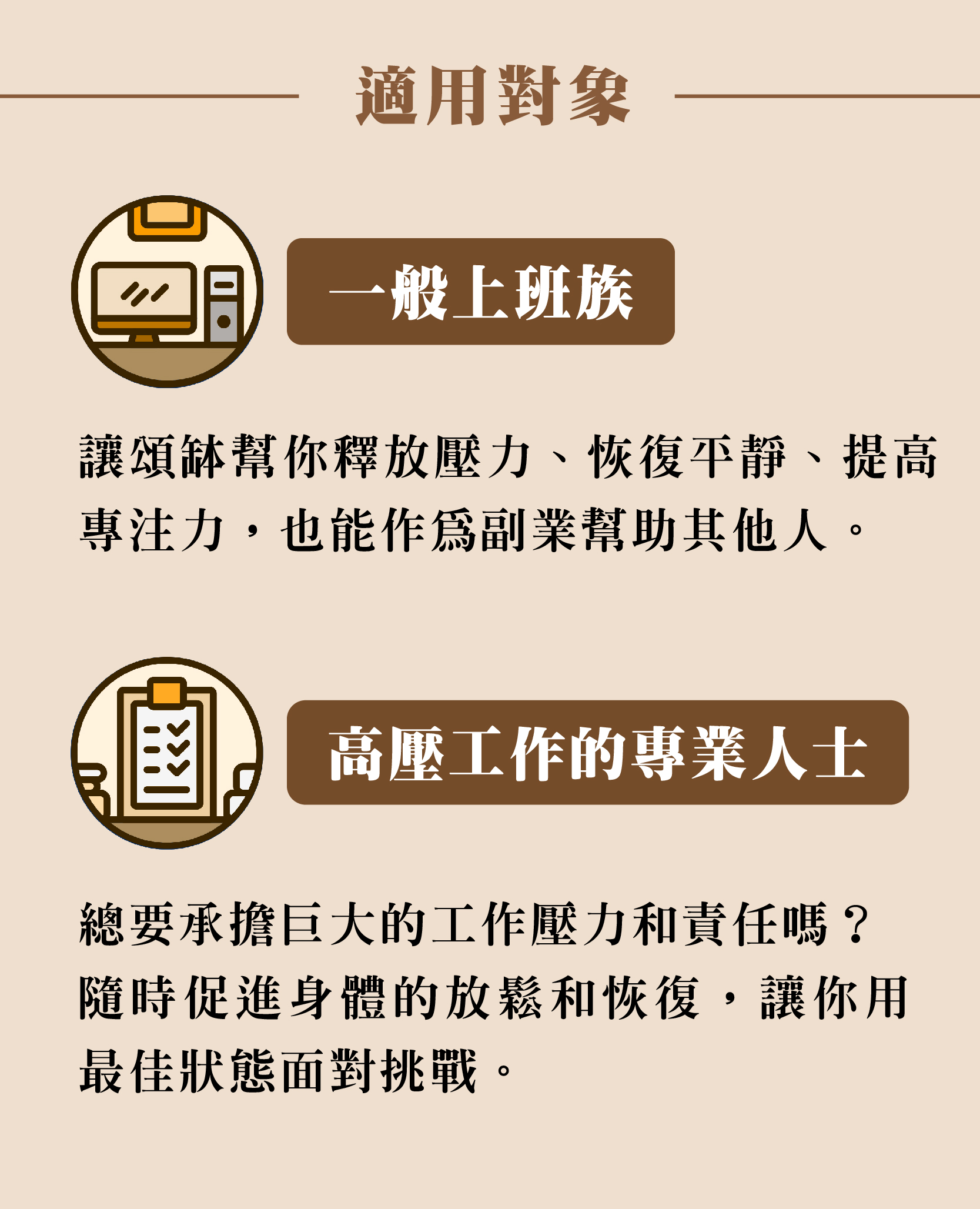 適用對象 一般上班族 讓頌缽幫你釋放壓力、恢復平靜、提高 專注力,也能作為副業幫助其他人。 高壓工作的專業人士 總要承擔巨大的工作壓力和責任嗎? 隨時促進身體的放鬆和恢復,讓你用 最佳狀態面對挑戰。