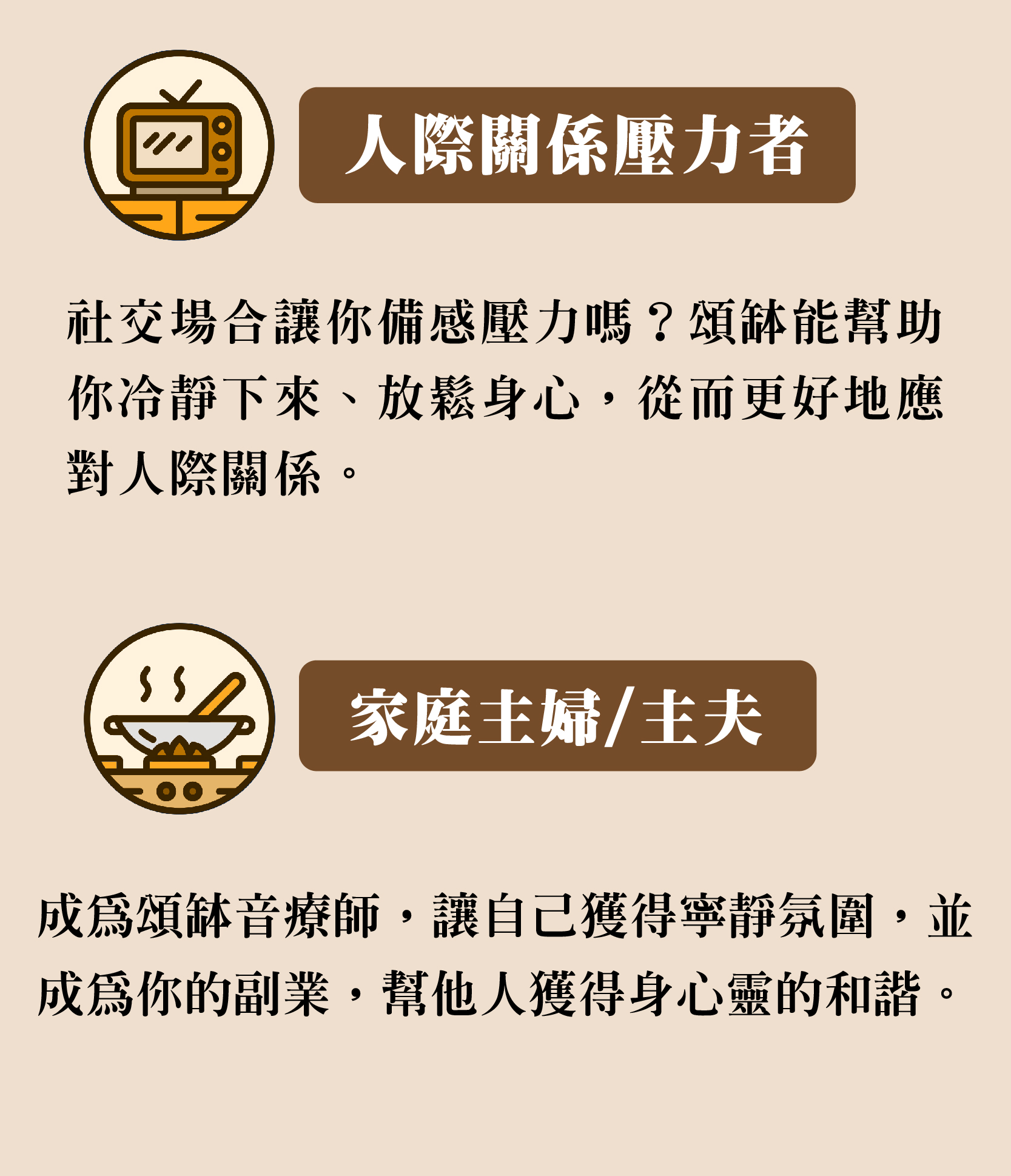 人際關係壓力者 社交場合讓你備感壓力嗎?頌缽能幫助 你冷靜下來、放鬆身心,從而更好地應 對人際關係。 家庭主婦/主夫 成為頌缽音療師,讓自己獲得寧靜氛圍,並 成為你的副業,幫他人獲得身心靈的和諧。