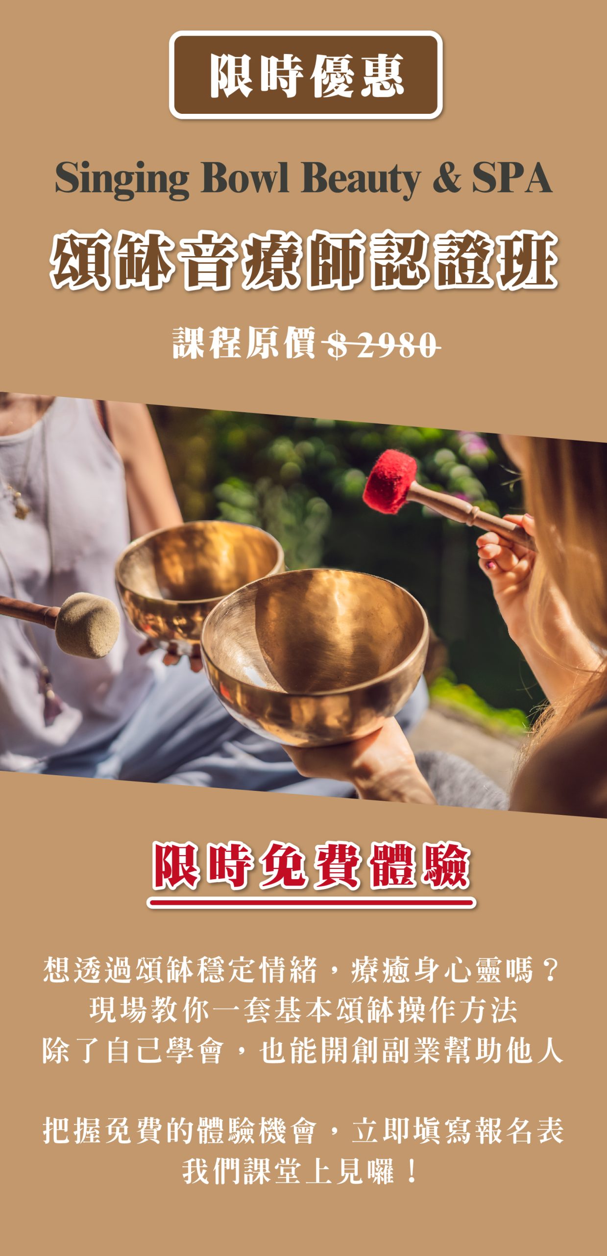限時優惠 Singing Bowl Beauty & SPA 頌缽音療師認證班 課程原價$2980 限時免費體驗 想透過頌缽穩定情緒,療癒身心靈嗎? 現場教你一套基本頌缽操作方法 除了自己學會,也能開創副業幫助他人 把握免費的頌缽音療體驗機會,立即填寫報名表 我們課堂上見囉!
