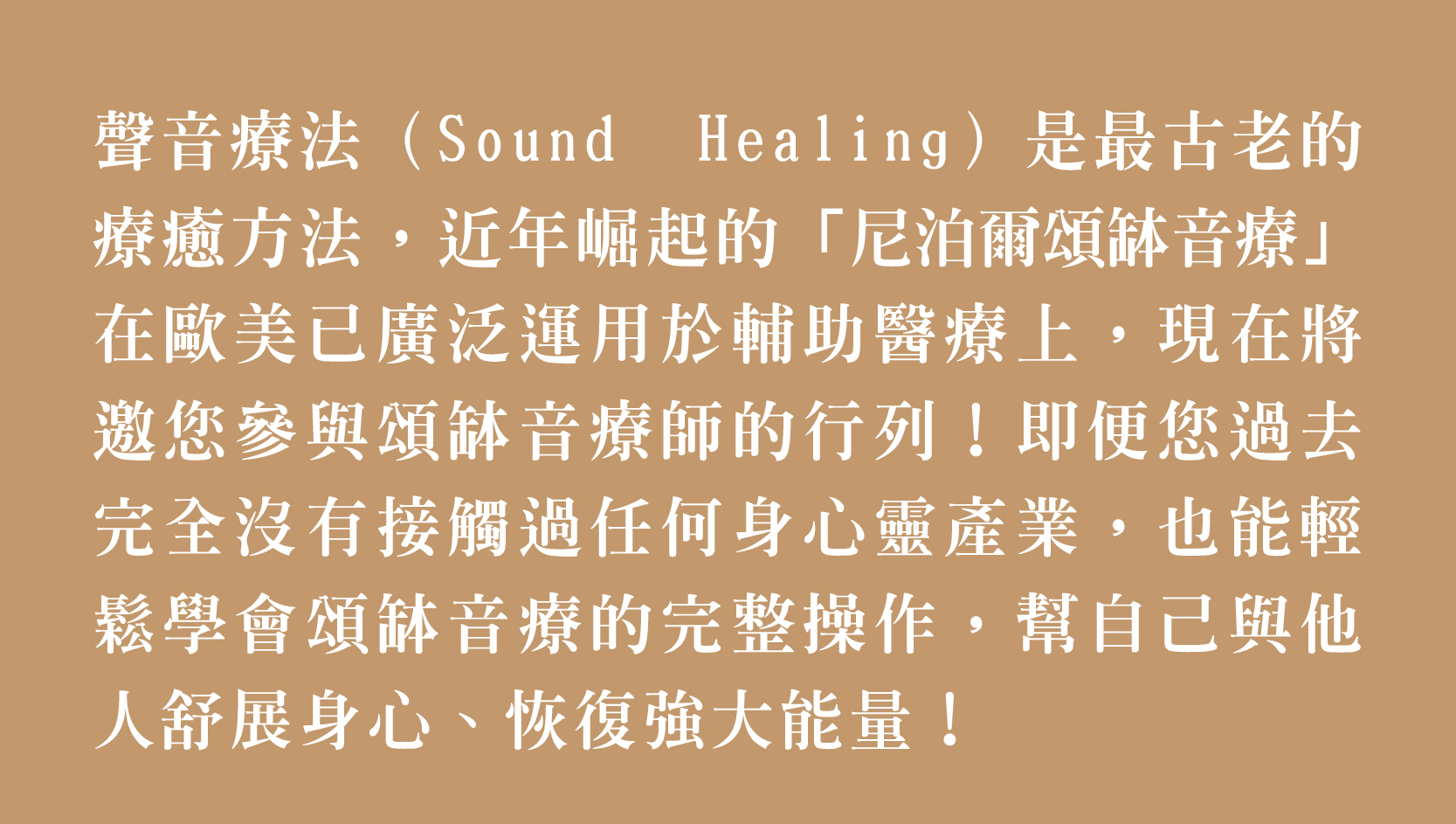 聲音療法(Sound Healing)是最古老的 療癒方法,近年崛起的「尼泊爾頌缽音療」 在歐美已廣泛運用於輔助醫療上,現在將 邀您參與頌缽音療師的行列!即便您過去 完全沒有接觸過任何身心靈產業,也能輕 鬆學會頌缽音療的完整操作,體驗幫自己與他 人舒展身心、恢復強大能量!