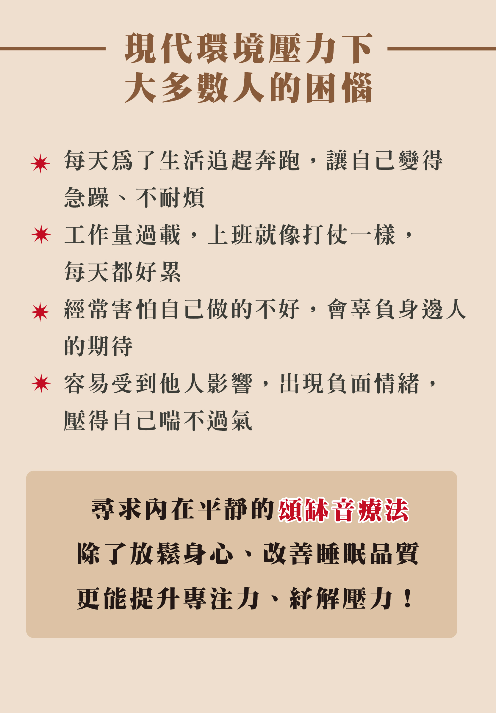 現代環境壓力下 大多數人的困惱 每天為了生活追趕奔跑,讓自己變得 急躁、不耐煩 * 工作量過載,上班就像打仗一樣, 每天都好累 *經常害怕自己做的不好,會辜負身邊人 的期待 *容易受到他人影響,出現負面情緒, 壓得自己喘不過氣 尋求内在平靜的頌缽音療法 讓我們體驗到除了放鬆身心、改善睡眠品質 更能提升專注力、紓解壓力!