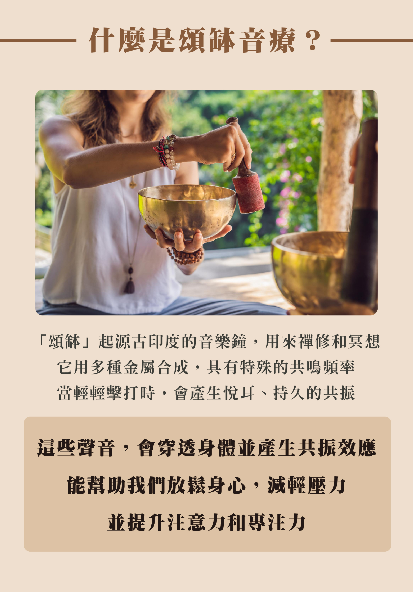 什麼是頌缽音療? 「頌缽」起源古印度的音樂鐘,用來禪修和冥想 它用多種金屬合成,具有特殊的共鳴頻率 當輕輕擊打時,會產生悅耳、持久的共振 這些聲音,會穿透身體並產生共振效應 能幫助我們放鬆身心,減輕壓力 並提升注意力和專注力