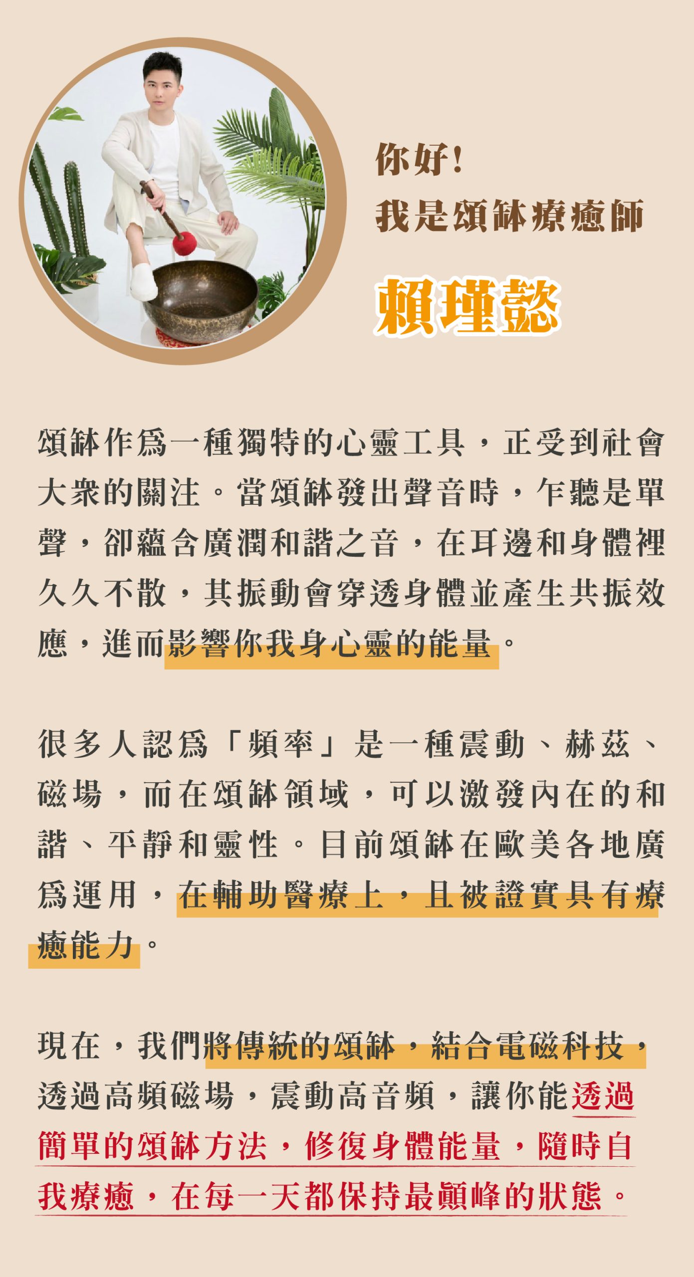 你好! 我是頌缽療癒師 賴瑾懿 頌缽作為一種獨特的心靈工具,正受到社會 大眾的關注。當頌缽發出聲音時,乍聽是單 聲,卻蘊含廣潤和諧之音,在耳邊和身體裡 久久不散,其振動會穿透身體並產生共振效 應,進而影響你我身心靈的能量。 很多人認為「頻率」是一種震動、赫茲、 磁場,而在頌缽領域,可以激發內在的和 諧、平靜和靈性。目前頌缽在歐美各地廣 為運用,在輔助醫療上,且被證實具有療 癒能力。 現在,我們將傳統的頌缽,結合電磁科技 透過高頻磁場,震動高音頻,讓你能透過 簡單的頌缽方法,修復身體能量,隨時自 我療癒,在每一天都保持最顛峰的狀態。