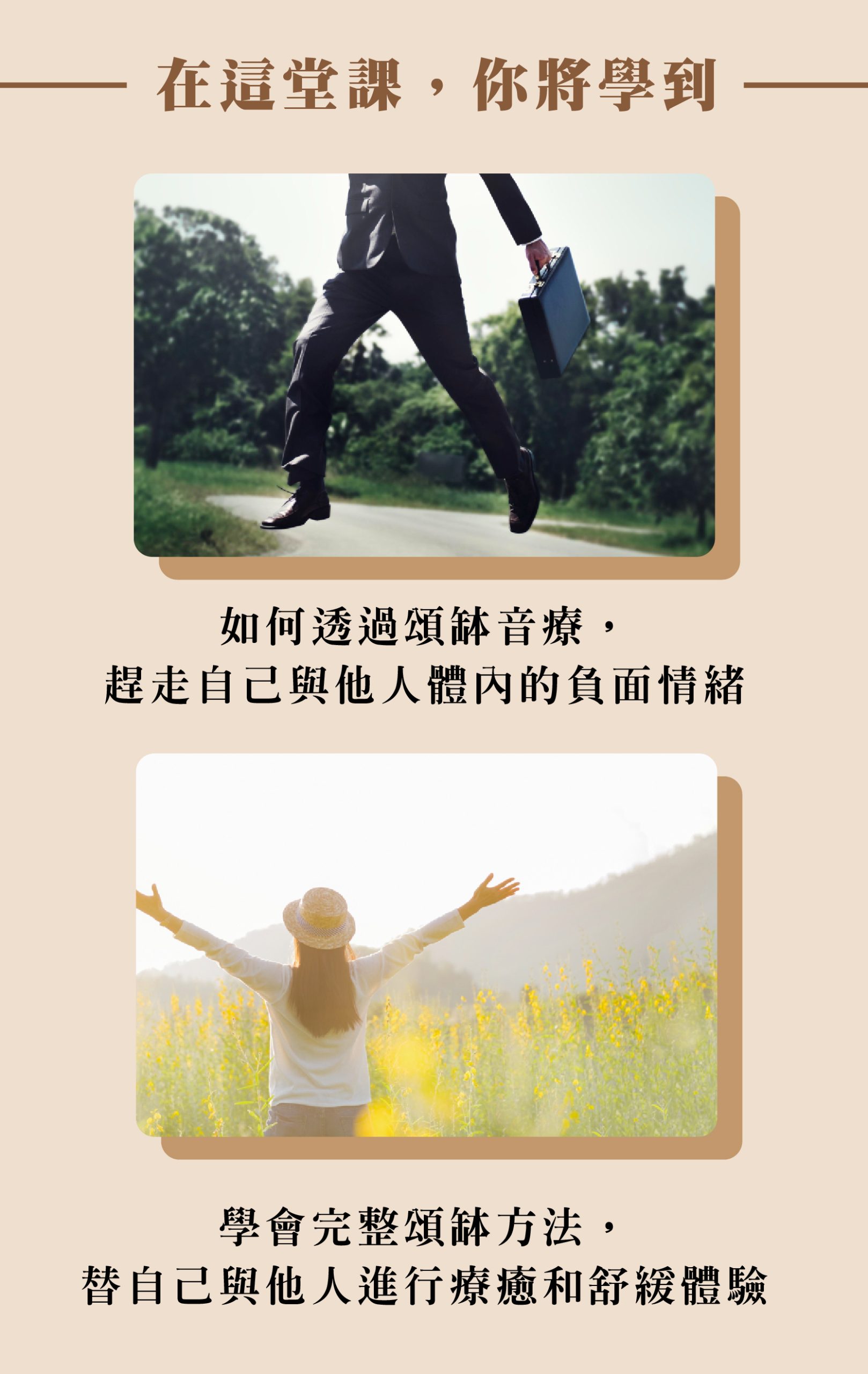 在這堂課,你將學到 如何透過頌缽音療, 趕走自己與他人體內的負面情緒 學會完整頌缽方法, 替自己與他人進行療癒和舒緩體驗