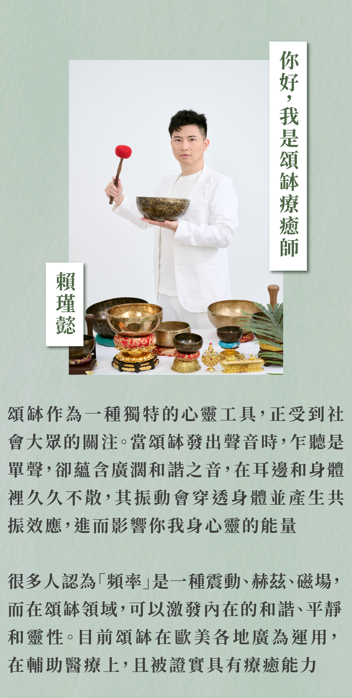 你好,我是頌缽療癒師 賴瑾懿 頌缽作為一種獨特的心靈工具,正受到社 會大眾的關注。當頌缽發出聲音時,乍聽是 單聲,卻蘊含廣濶和諧之音,在耳邊和身體 裡久久不散,其振動會穿透身體並產生共 振效應,進而影響你我身心靈的能量 很多人認為「頻率」是一種震動、赫茲、磁場, 而在頌缽領域,可以激發內在的和諧、平靜 和靈性。目前頌缽在歐美各地廣為運用, 在輔助醫療上,且被證實具有療癒能力