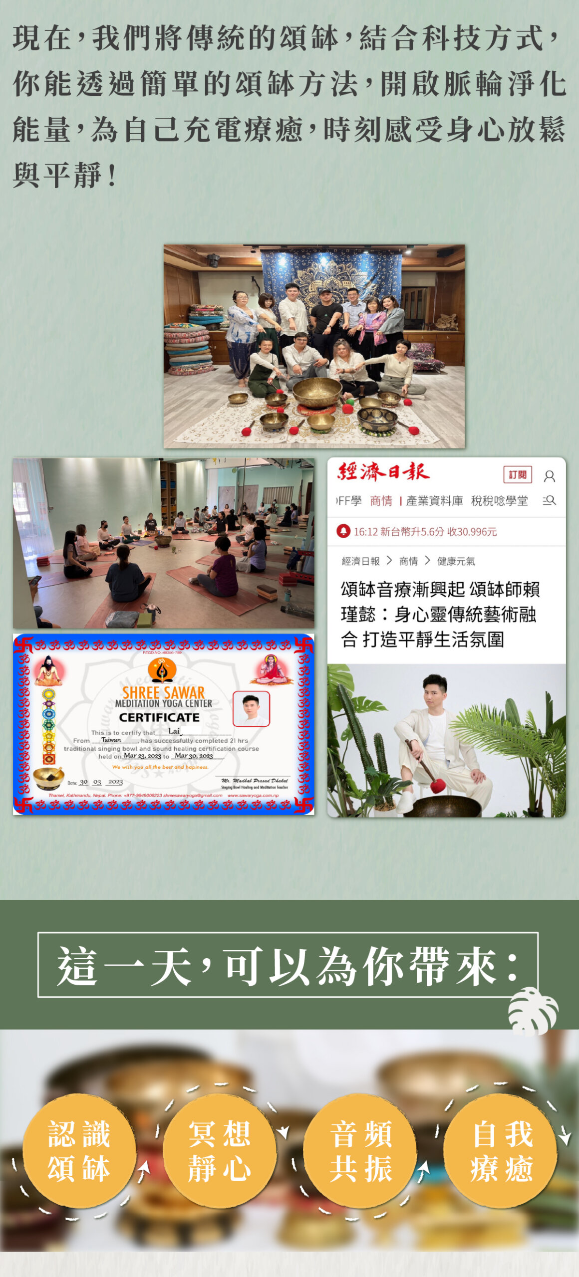 現在,我們將傳統的頌缽,結合科技方式, 你能透過簡單的頌缽方法,開啟脈輪淨化 能量,為自己充電療癒,時刻感受身心放鬆 與平靜! 經濟日報 頌缽音療漸興起頌缽師賴瑾懿:身心靈傳統藝術融合打造平靜生活氛圍 這一天,可以為你帶來: 認識頌缽 冥想靜心 音頻共振 自我療癒