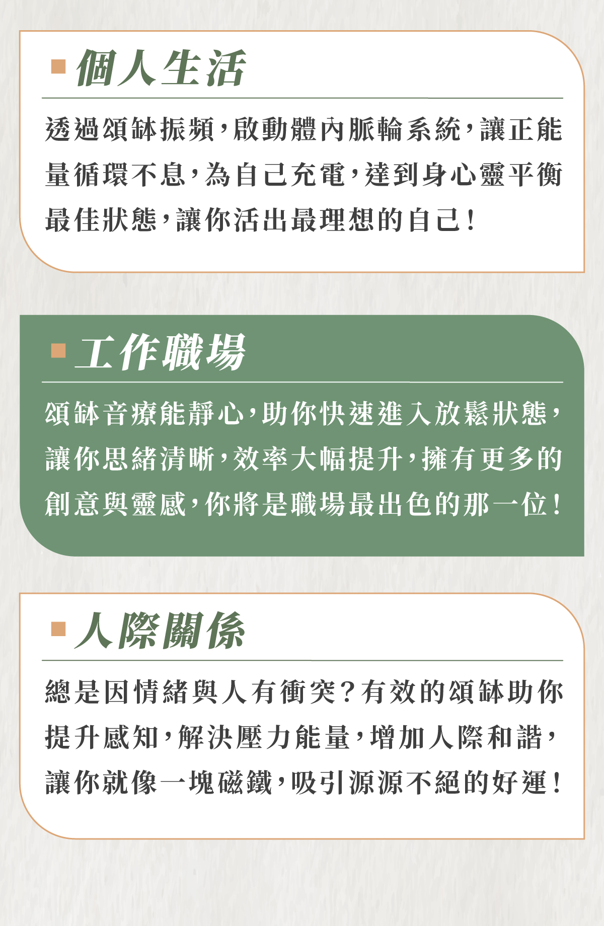 個人生活 透過頌缽振頻,啟動體內脈輪系統,讓正能量循環不息,為自己充電,達到身心靈平衡最佳狀態,讓你活出最理想的自己! 工作職場 頌缽音療能靜心,助你快速進入放鬆狀態,讓你思緒清晰,效率大幅提升,擁有更多的創意與靈感,你將是職場最出色的那一位! 人際關係 總是因情緒與人有衝突?有效的頌缽助你提升感知,解決壓力能量,增加人際和諧,讓你就像一塊磁鐵,吸引源源不絕的好運!