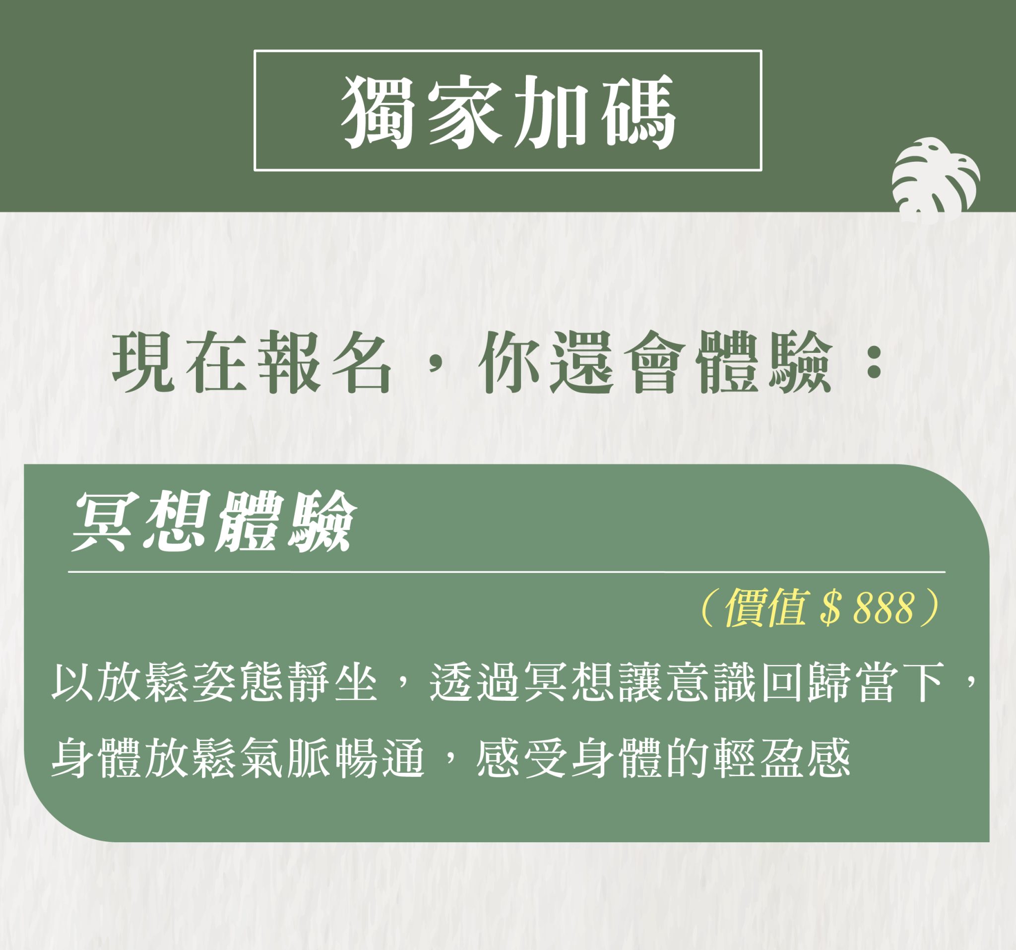 獨家加碼 現在報名,你還會體驗: 冥想體驗(價值$888) 以放鬆姿態靜坐,透過冥想讓意識回歸當下,身體放鬆氣脈暢通,感受身體的輕盈感