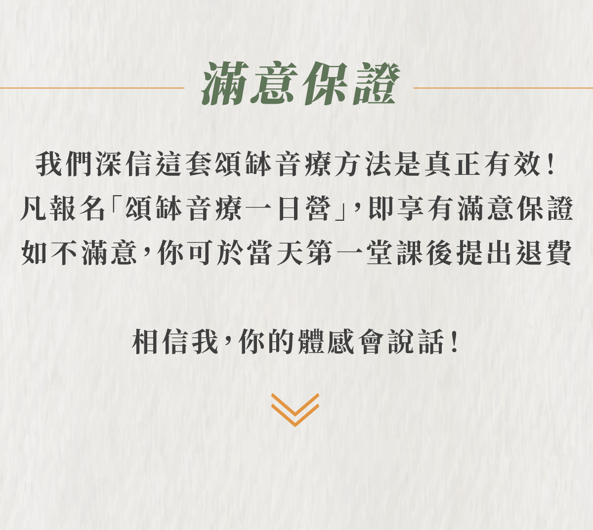 滿意保證 我們深信這套頌缽音療方法是真正有效! 凡報名「頌缽音療一日營」,即享有滿意保證 如不滿意,你可於當天第一堂課後提出退費 相信我,你的體感會說話!