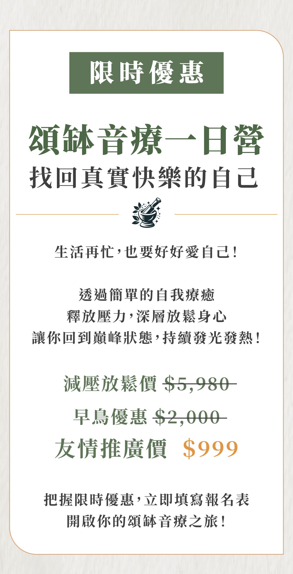 限時優惠 頌缽音療一日營 找回真實快樂的自己 生活再忙,也要好好愛自己! 透過簡單的自我療癒 釋放壓力,深層放鬆身心 讓你回到巔峰狀態,持續發光發熱! 減壓放鬆價$5,980- 早鳥優惠$2,000- 友情推廣價 $999 把握限時優惠,立即填寫報名表 開啟你的頌缽音療之旅!