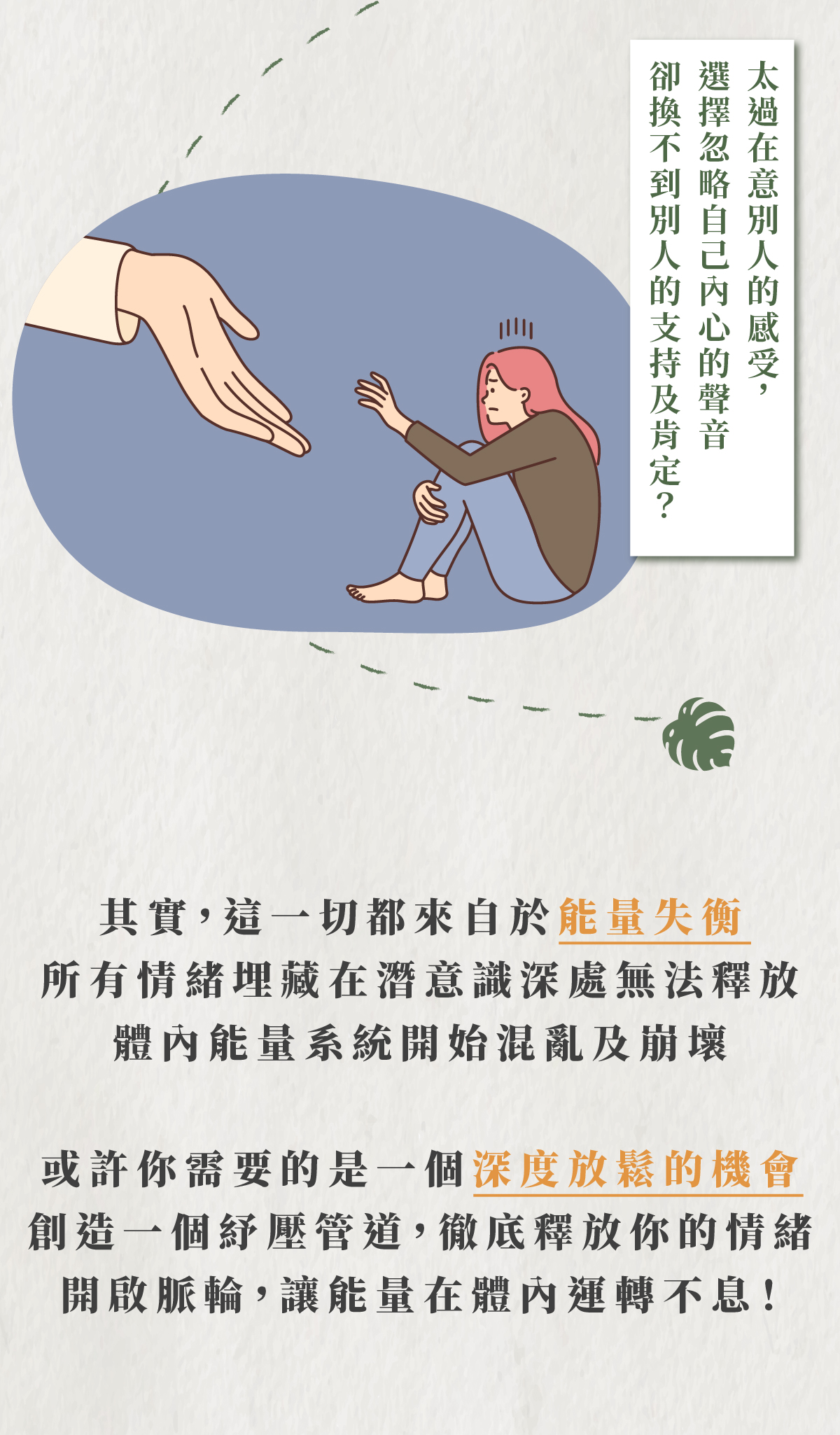 太過在意別人的感受，選擇忽略自己內心的聲音卻換不到別人的支持及肯定？ 其實,這一切都來自於能量失衡 所有情緒埋藏在潛意識深處無法釋放 體內能量系統開始混亂及崩壞 或許你需要的是一個深度放鬆的機會 創造一個紓壓管道,徹底釋放你的情緒 開啟脈輪,讓能量在體內運轉不息!