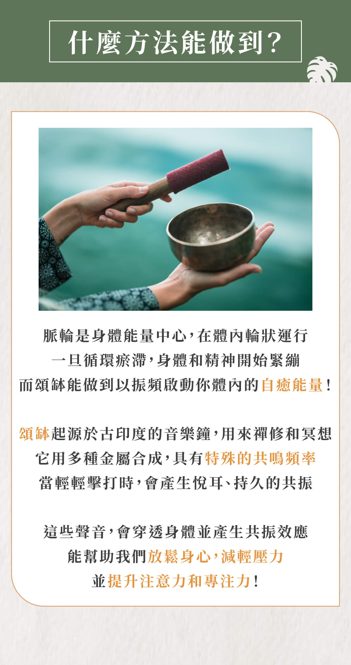 什麼方法能做到? 脈輪是身體能量中心,在體內輪狀運行 一旦循環瘀滯,身體和精神開始緊繃 而頌缽能做到以振頻啟動你體內的自癒能量! 頌缽起源於古印度的音樂鐘,用來禪修和冥想 它用多種金屬合成,具有特殊的共鳴頻率 當輕輕擊打時,會產生悅耳、持久的共振 這些聲音,會穿透身體並產生共振效應 能幫助我們放鬆身心,減輕壓力 並提升注意力和專注力!