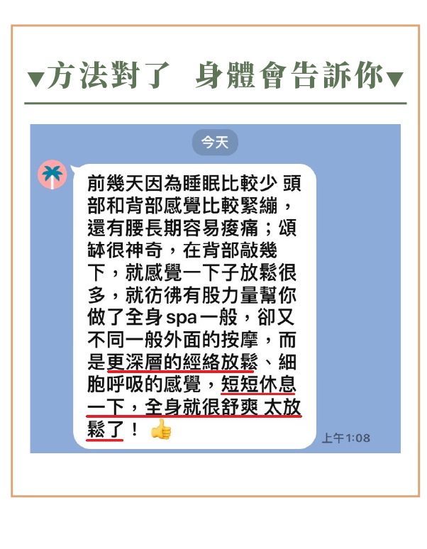 方法對了 身體會告訴你 前幾天因為睡眠比較少 頭 部和背部感覺比較緊繃, 還有腰長期容易痠痛;頌 缽很神奇,在背部敲幾 下,就感覺一下子放鬆很 多,就彷彿有股力量幫你 做了全身 spa 一般,卻又 不同一般外面的按摩,而 是更深層的經絡放鬆、細 胞呼吸的感覺,短短休息 一下,全身就很舒爽 太放 鬆了!