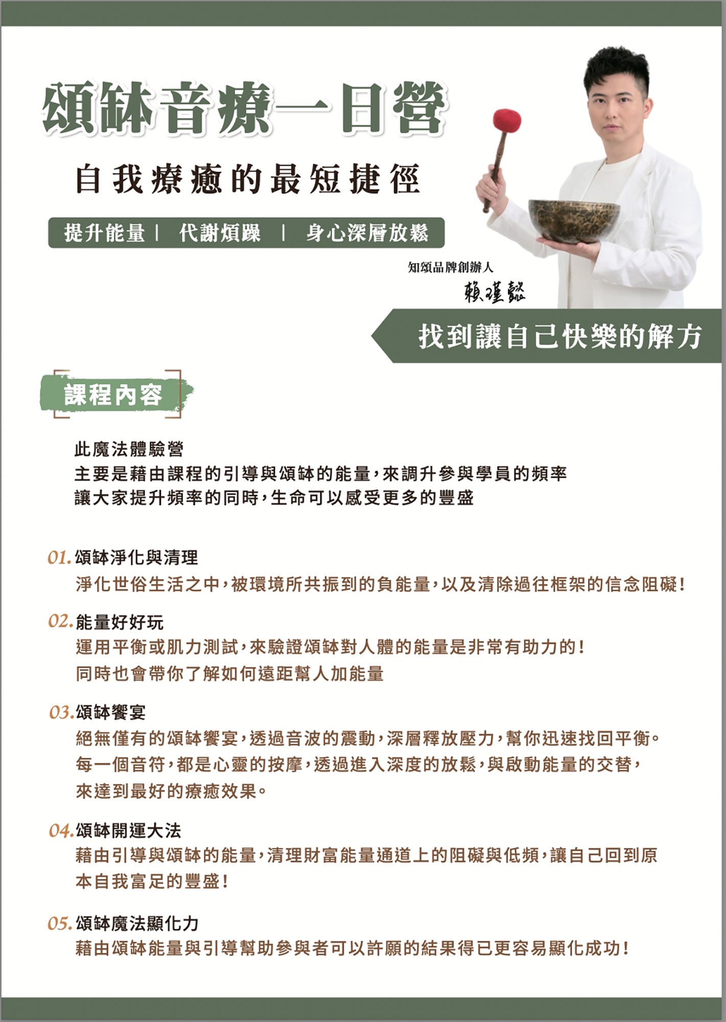 頌缽音療一日營 自我療癒的最短捷徑 提升能量 代謝煩躁 身心深層放鬆 知頌品牌創辦人 賴瑾懿 找到讓自己快樂的解方 課程內容 此魔法體驗營 主要是藉由課程的引導與頌缽的能量,來調升參與學員的頻率 讓大家提升頻率的同時,生命可以感受更多的豐盛 01.頌缽淨化與清理 淨化世俗生活之中,被環境所共振到的負能量,以及清除過往框架的信念阻礙! 02. 能量好好玩 運用平衡或肌力測試,來驗證頌缽對人體的能量是非常有助力的! 同時也會帶你了解如何遠距幫人加能量 03.頌缽饗宴 絕無僅有的頌缽饗宴,透過音波的震動,深層釋放壓力,幫你迅速找回平衡。 每一個音符,都是心靈的按摩,透過進入深度的放鬆,與啟動能量的交替, 來達到最好的療癒效果。 04.頌缽開運大法 藉由引導與頌缽的能量,清理財富能量通道上的阻礙與低頻,讓自己回到原 本自我富足的豐盛! 05.頌缽魔法顯化力 藉由頌缽能量與引導幫助參與者可以許願的結果得已更容易顯化成功!